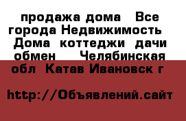 продажа дома - Все города Недвижимость » Дома, коттеджи, дачи обмен   . Челябинская обл.,Катав-Ивановск г.